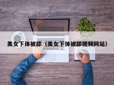 美女下体被舔（美女下体被舔视频网站）