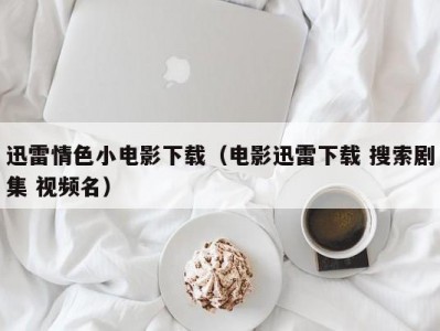 迅雷情色小电影下载（电影迅雷下载 搜索剧集 视频名）