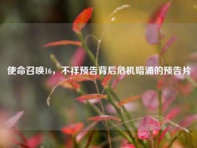 使命召唤16，不祥预告背后危机暗涌的预告片
