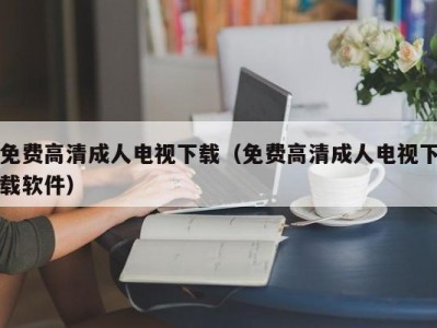 免费高清成人电视下载（免费高清成人电视下载软件）