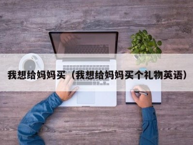 我想给妈妈买（我想给妈妈买个礼物英语）