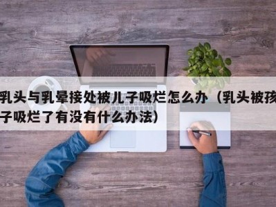 乳头与乳晕接处被儿子吸烂怎么办（乳头被孩子吸烂了有没有什么办法）
