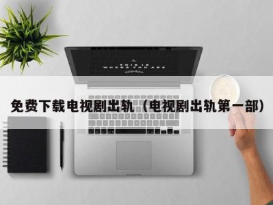 免费下载电视剧出轨（电视剧出轨第一部）
