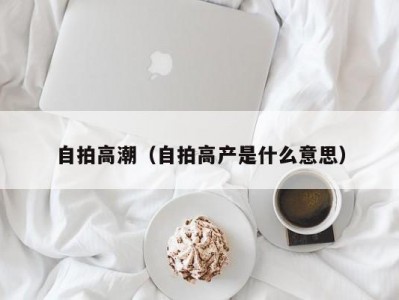 自拍高潮（自拍高产是什么意思）