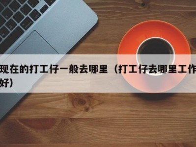 现在的打工仔一般去哪里（打工仔去哪里工作好）