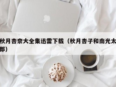 秋月杏奈大全集迅雷下载（秋月杏子和南光太郎）