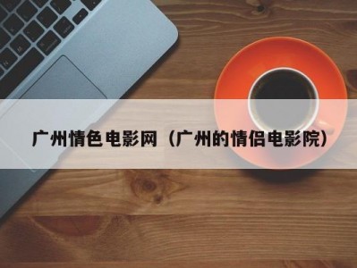 广州情色电影网（广州的情侣电影院）