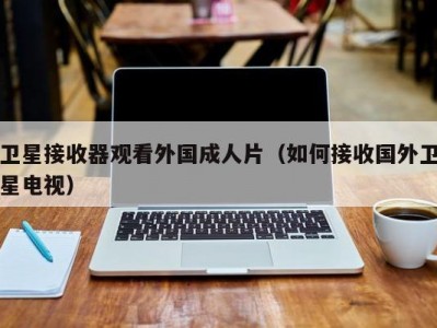 卫星接收器观看外国成人片（如何接收国外卫星电视）