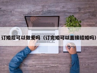 订婚后可以做爱吗（订完婚可以直接结婚吗）