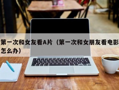 第一次和女友看A片（第一次和女朋友看电影怎么办）