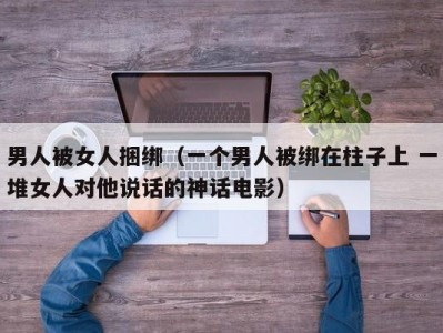 男人被女人捆绑（一个男人被绑在柱子上 一堆女人对他说话的神话电影）