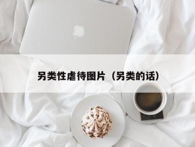 另类性虐待图片（另类的话）