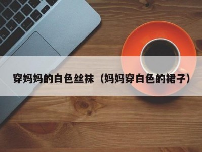 穿妈妈的白色丝袜（妈妈穿白色的裙子）