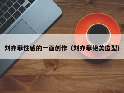 刘亦菲性感的一面创作（刘亦菲绝美造型）