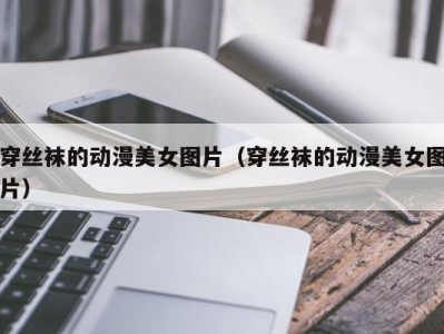 穿丝袜的动漫美女图片（穿丝袜的动漫美女图片）