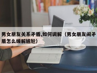 男女朋友关系矛盾,如何调解（男女朋友闹矛盾怎么缓解尴尬）