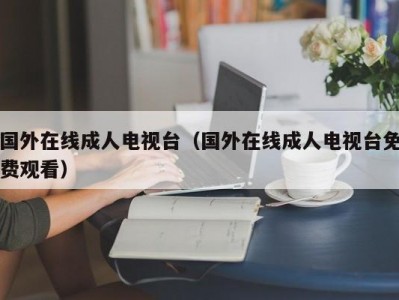 国外在线成人电视台（国外在线成人电视台免费观看）