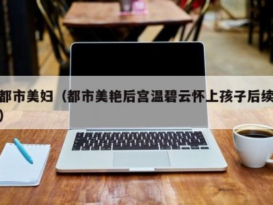 都市美妇（都市美艳后宫温碧云怀上孩子后续）
