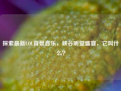 探索最新LOL背景音乐，峡谷听觉盛宴，它叫什么？