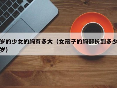 岁的少女的胸有多大（女孩子的胸部长到多少岁）