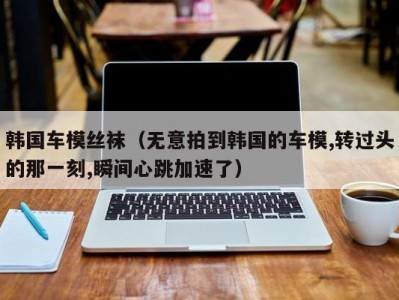 韩国车模丝袜（无意拍到韩国的车模,转过头的那一刻,瞬间心跳加速了）