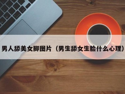 男人舔美女脚图片（男生舔女生脸什么心理）