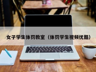 女子学生体罚教室（体罚学生视频优酷）