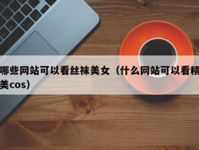 哪些网站可以看丝袜美女（什么网站可以看精美cos）