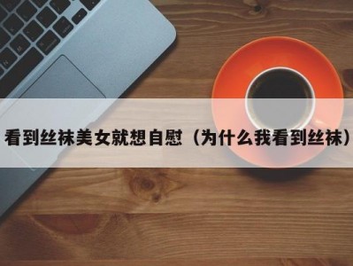看到丝袜美女就想自慰（为什么我看到丝袜）