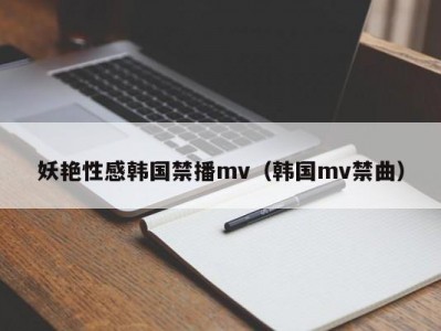 妖艳性感韩国禁播mv（韩国mv禁曲）
