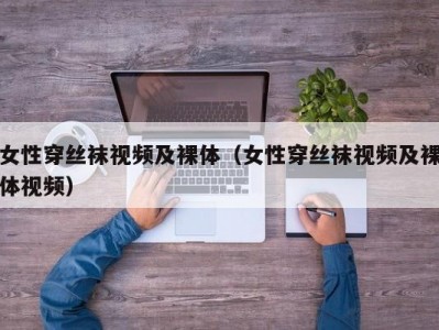 女性穿丝袜视频及裸体（女性穿丝袜视频及裸体视频）