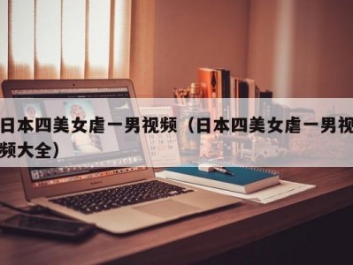 日本四美女虐一男视频（日本四美女虐一男视频大全）