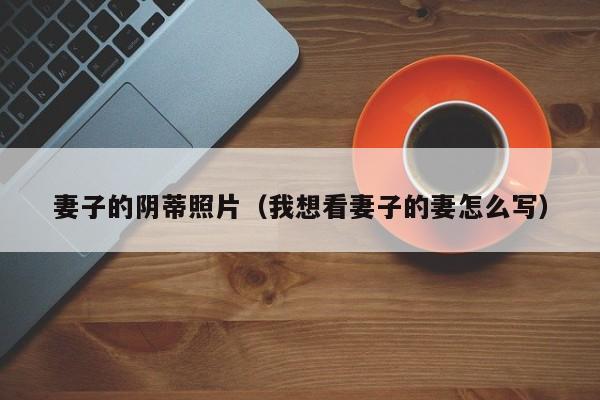 妻子的阴蒂照片(我想看妻子的妻怎么写)