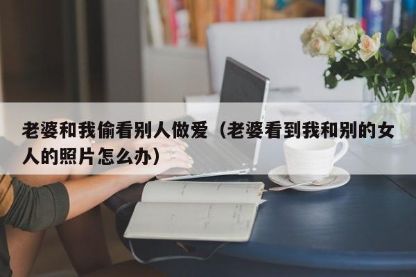 老婆和我偷看别人做爱(老婆看到我和别的女人的照片怎么办)