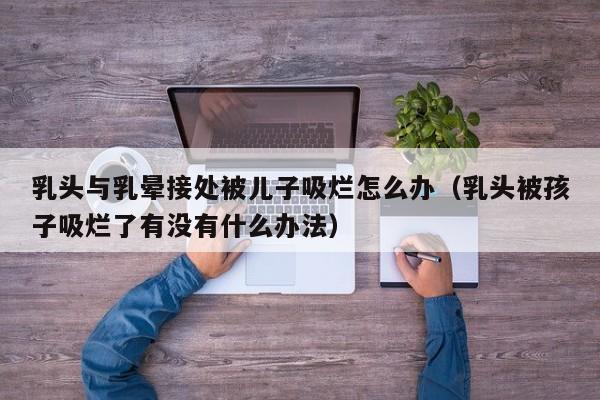 乳头与乳晕接处被儿子吸烂怎么办(乳头被孩子吸烂了有没有什么办法)