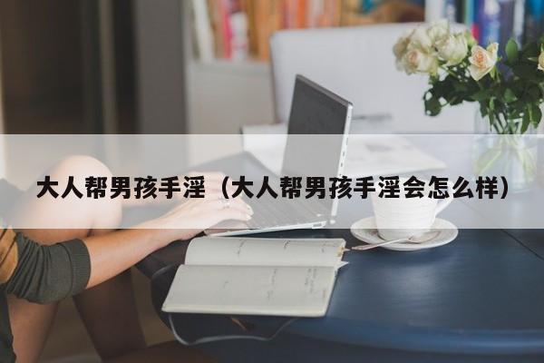 大人帮男孩手淫(大人帮男孩手淫会怎么样)