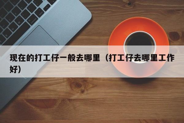 现在的打工仔一般去哪里(打工仔去哪里工作好)