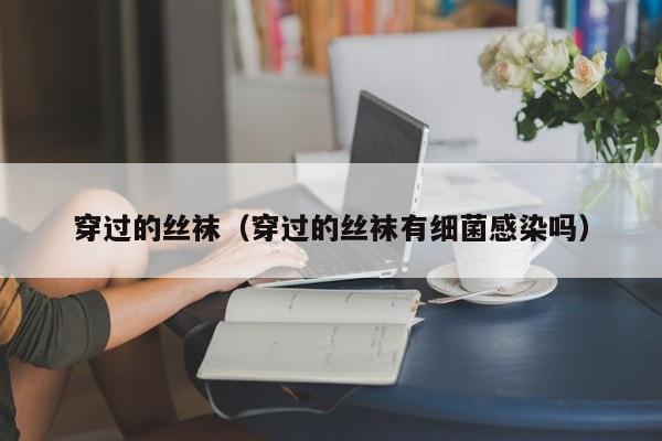 穿过的丝袜(穿过的丝袜有细菌感染吗)