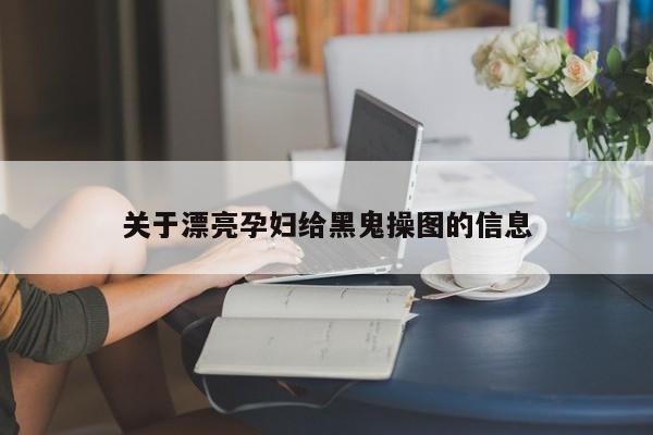 关于漂亮孕妇给黑鬼操图的信息