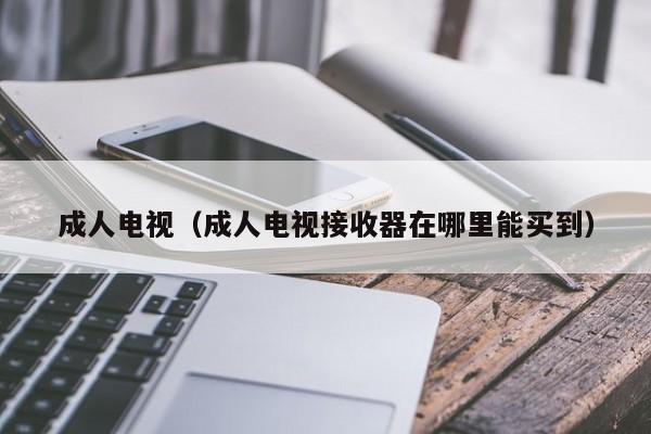 成人电视(成人电视接收器在哪里能买到)