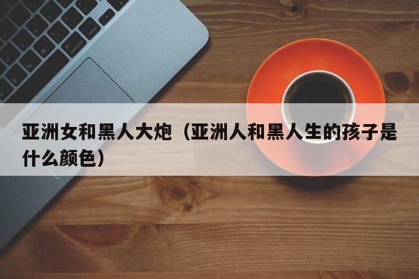 亚洲女和黑人大炮(亚洲人和黑人生的孩子是什么颜色)
