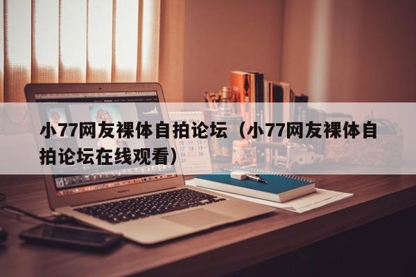 小77网友裸体自拍论坛(小77网友裸体自拍论坛在线观看)