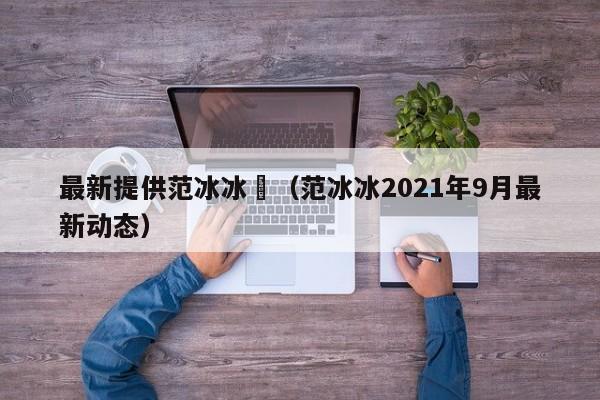 最新提供范冰冰祼(范冰冰2021年9月最新动态)