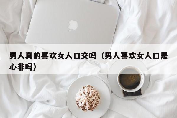 男人真的喜欢女人口交吗(男人喜欢女人口是心非吗)