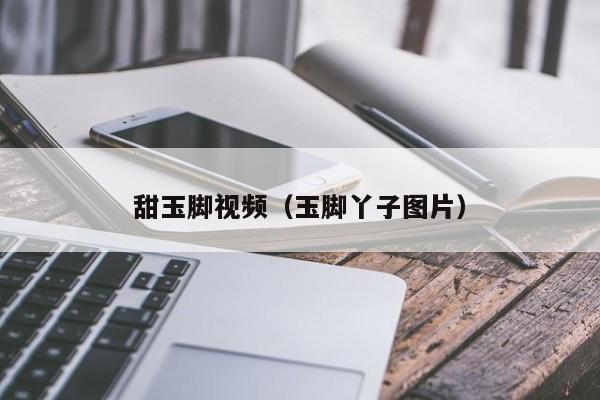 甜玉脚视频(玉脚丫子图片)