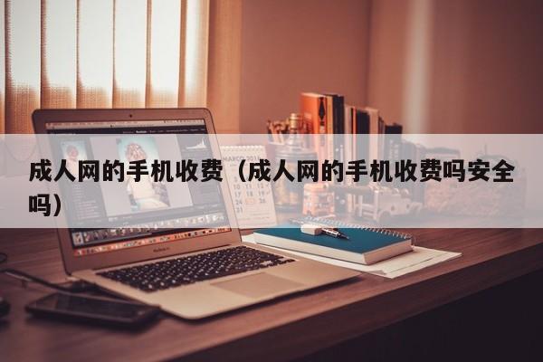 成人网的手机收费(成人网的手机收费吗安全吗)