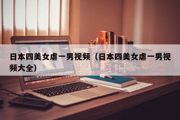 日本四美女虐一男视频(日本四美女虐一男视频大全)