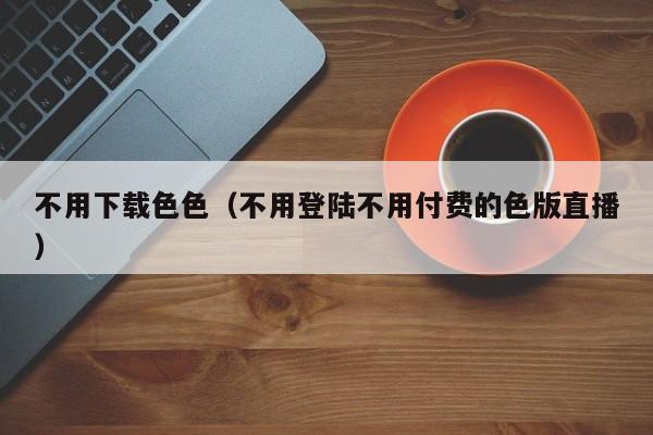 不用下载色色(不用登陆不用付费的色版直播)