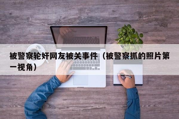 被警察轮奸网友被关事件(被警察抓的照片第一视角)