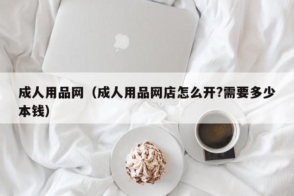 成人用品网(成人用品网店怎么开?需要多少本钱)